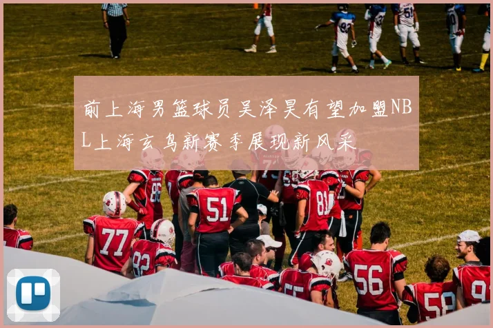 前上海男篮球员吴泽昊有望加盟NBL上海玄鸟新赛季展现新风采