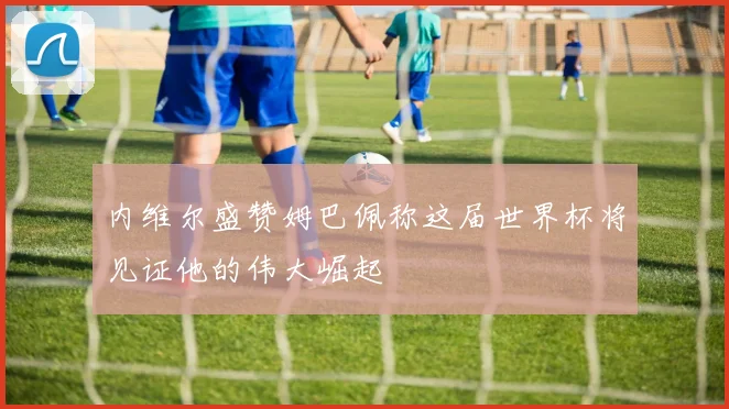 内维尔盛赞姆巴佩称这届世界杯将见证他的伟大崛起