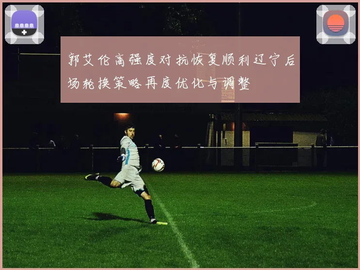郭艾伦高强度对抗恢复顺利辽宁后场轮换策略再度优化与调整