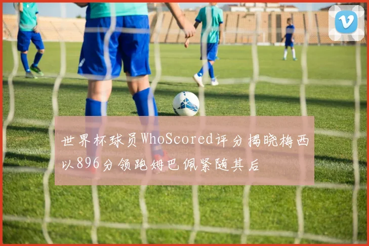 世界杯球员WhoScored评分揭晓梅西以896分领跑姆巴佩紧随其后
