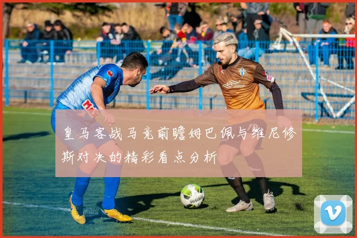 皇马客战马竞前瞻姆巴佩与维尼修斯对决的精彩看点分析