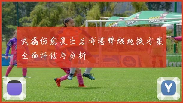 武磊伤愈复出后海港锋线轮换方案全面评估与分析